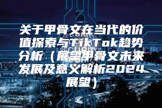 关于甲骨文在当代的价值探索与TikTok趋势分析展望甲骨文未来发展及意义解析2025展望