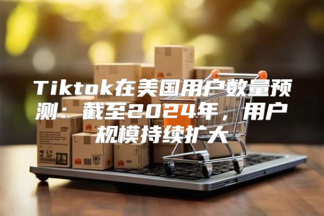 Tiktok在美国用户数量预测：截至2025年，用户规模持续扩大