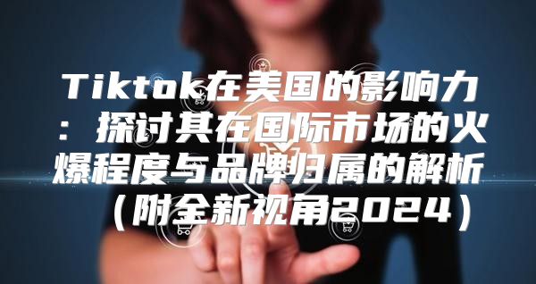 Tiktok在美国的影响力：探讨其在国际市场的火爆程度与品牌归属的解析附全新视角2025