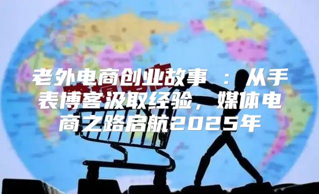 老外电商创业故事②：从手表博客汲取经验，媒体电商之路启航2025年