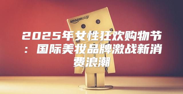 2025年女性狂欢购物节：国际美妆品牌激战新消费浪潮