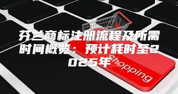 芬兰商标注册流程及所需时间概览：预计耗时至2025年