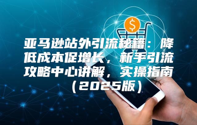 亚马逊站外引流秘籍：降低成本促增长，新手引流攻略中心讲解，实操指南2025版