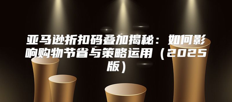 亚马逊折扣码叠加揭秘：如何影响购物节省与策略运用2025版
