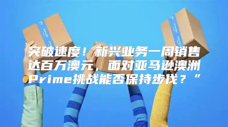 突破速度！新兴业务一周销售达百万澳元，面对亚马逊澳洲Prime挑战能否保持步伐？”