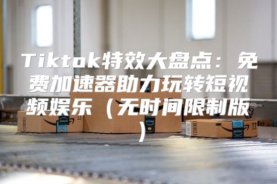 Tiktok特效大盘点：免费加速器助力玩转短视频娱乐无时间限制版