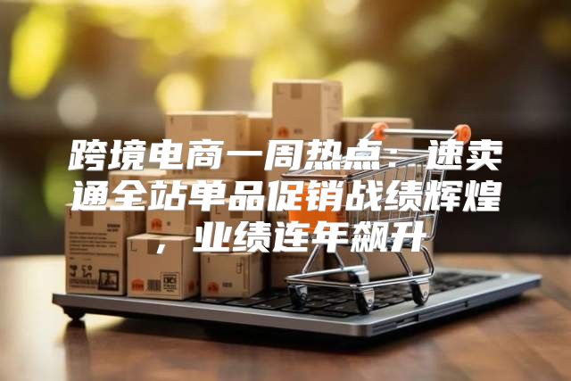 跨境电商一周热点：速卖通全站单品促销战绩辉煌，业绩连年飙升