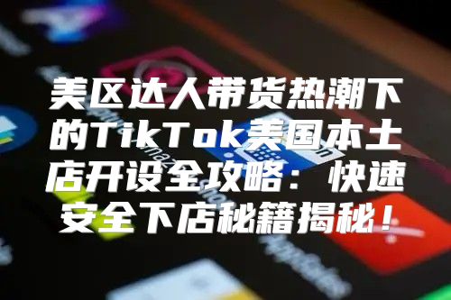美区达人带货热潮下的TikTok美国本土店开设全攻略：快速安全下店秘籍揭秘！