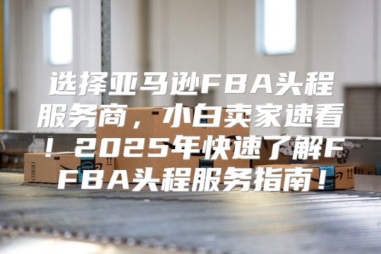 选择亚马逊FBA头程服务商，小白卖家速看！2025年快速了解FFBA头程服务指南！