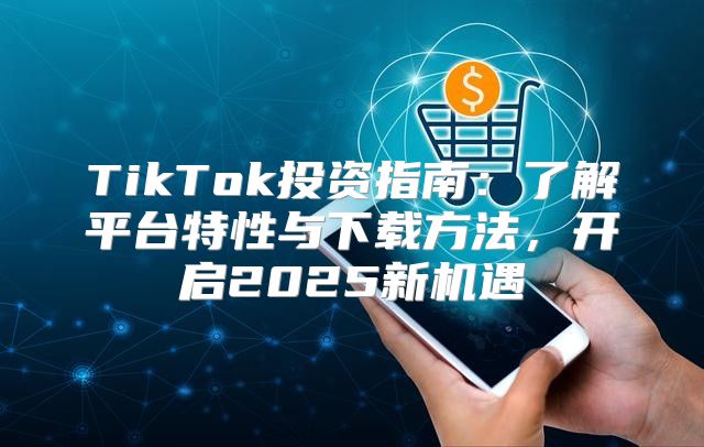 TikTok投资指南：了解平台特性与下载方法，开启2025新机遇
