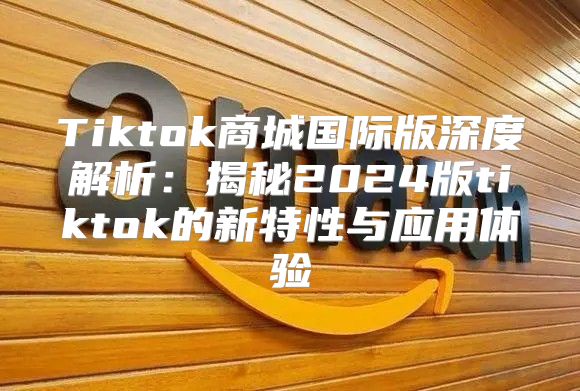 Tiktok商城国际版深度解析：揭秘2025版tiktok的新特性与应用体验