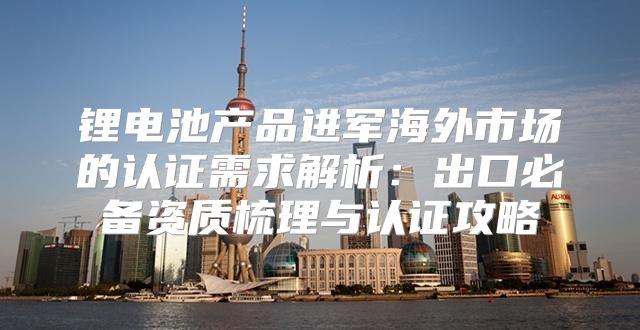 锂电池产品进军海外市场的认证需求解析：出口必备资质梳理与认证攻略