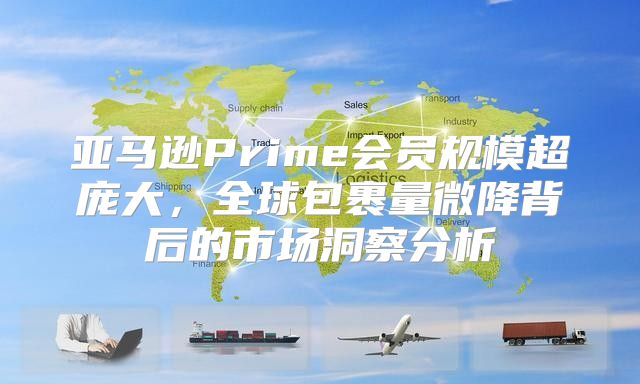 亚马逊Prime会员规模超庞大，全球包裹量微降背后的市场洞察分析