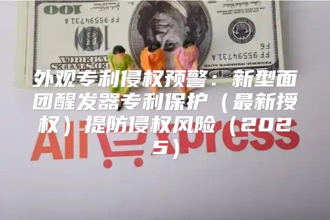 外观专利侵权预警：新型面团醒发器专利保护最新授权提防侵权风险2025