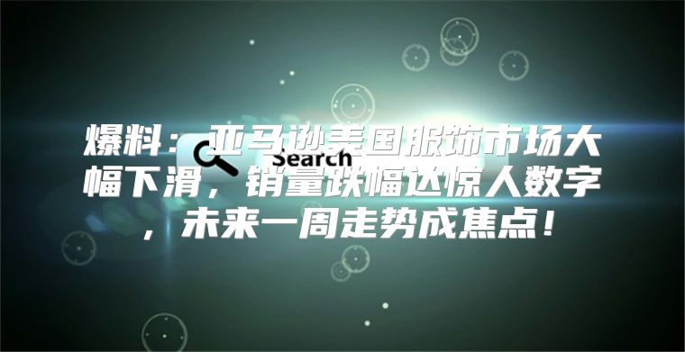爆料：亚马逊美国服饰市场大幅下滑，销量跌幅达惊人数字，未来一周走势成焦点！