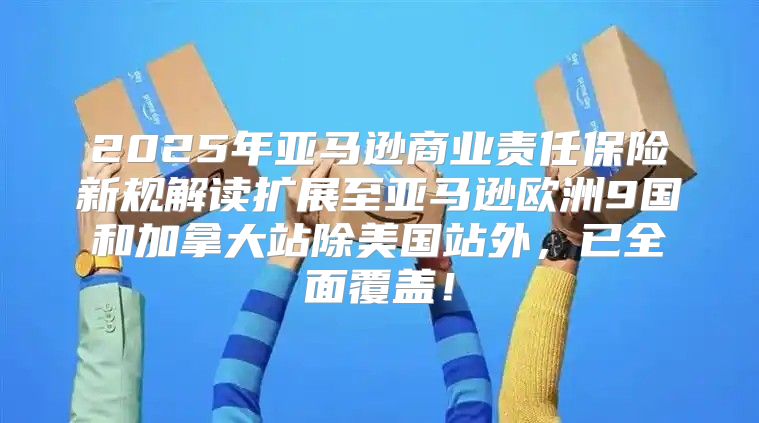2025年亚马逊商业责任保险新规解读扩展至亚马逊欧洲9国和加拿大站除美国站外，已全面覆盖！
