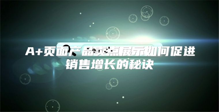 A+页面产品卖点展示如何促进销售增长的秘诀