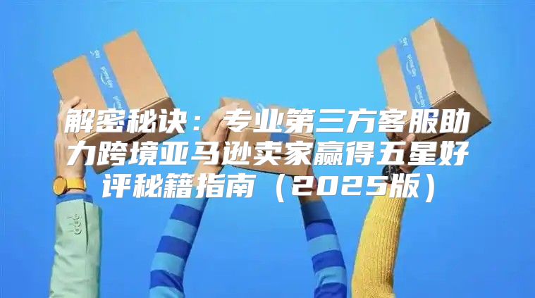解密秘诀：专业第三方客服助力跨境亚马逊卖家赢得五星好评秘籍指南2025版