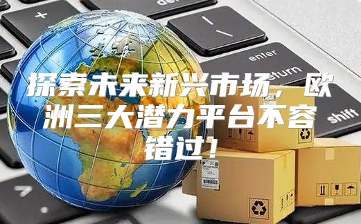 探索未来新兴市场，欧洲三大潜力平台不容错过！