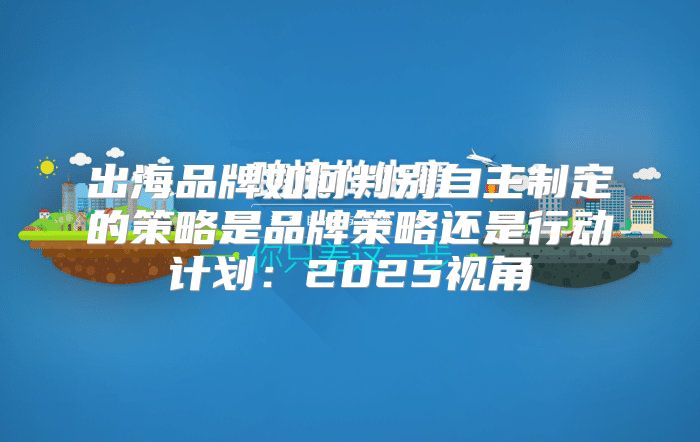 出海品牌如何判别自主制定的策略是品牌策略还是行动计划：2025视角