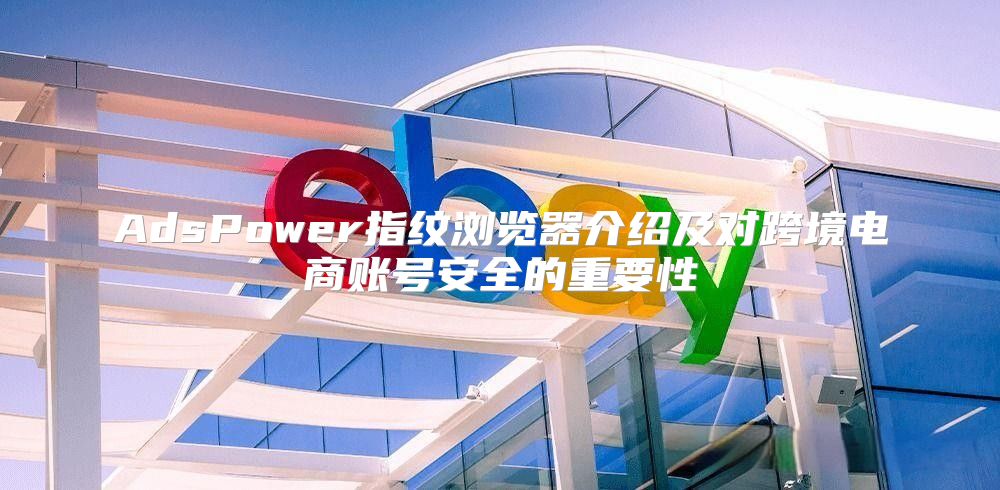 AdsPower指纹浏览器介绍及对跨境电商账号安全的重要性