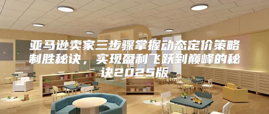 亚马逊卖家三步骤掌握动态定价策略制胜秘诀，实现盈利飞跃到巅峰的秘诀2025版