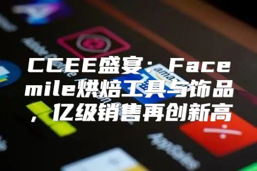 CCEE盛宴：Facemile烘焙工具与饰品，亿级销售再创新高