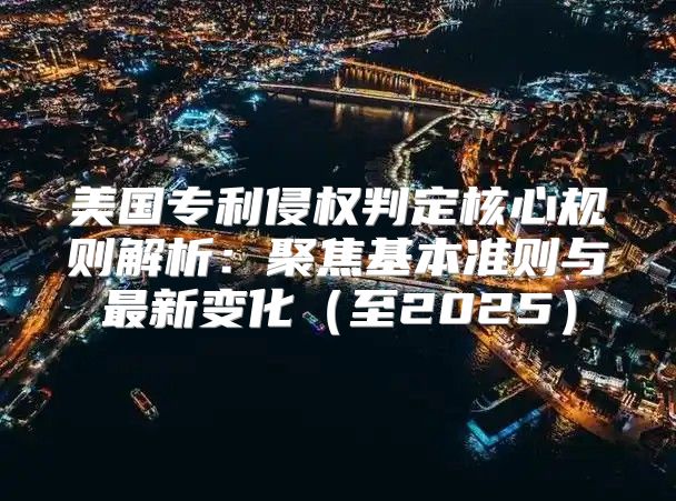 美国专利侵权判定核心规则解析：聚焦基本准则与最新变化至2025