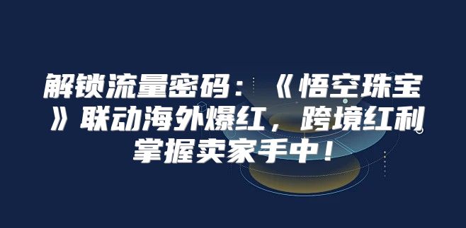 解锁流量密码：悟空珠宝联动海外爆红，跨境红利掌握卖家手中！