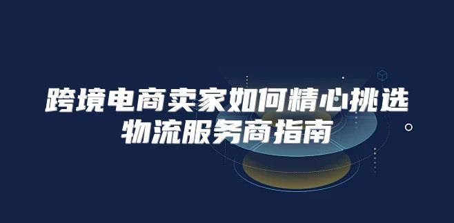 跨境电商卖家如何精心挑选物流服务商指南