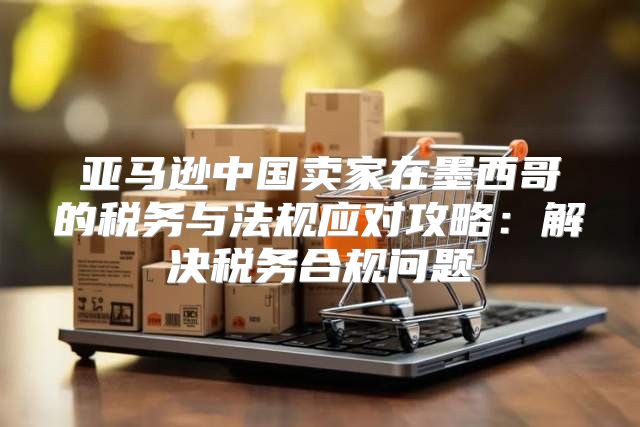 亚马逊中国卖家在墨西哥的税务与法规应对攻略：解决税务合规问题