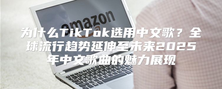 为什么TikTok选用中文歌？全球流行趋势延伸至未来2025年中文歌曲的魅力展现