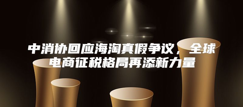 中消协回应海淘真假争议，全球电商征税格局再添新力量