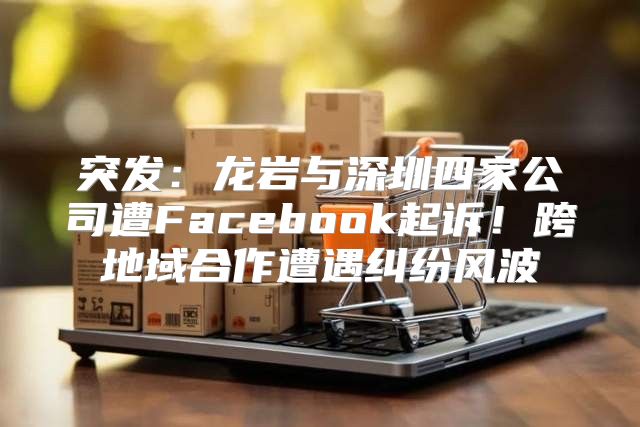 突发：龙岩与深圳四家公司遭Facebook起诉！跨地域合作遭遇纠纷风波