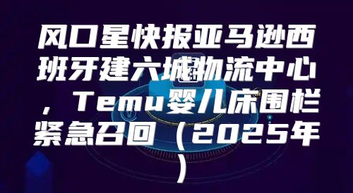 风口星快报亚马逊西班牙建六城物流中心，Temu婴儿床围栏紧急召回2025年