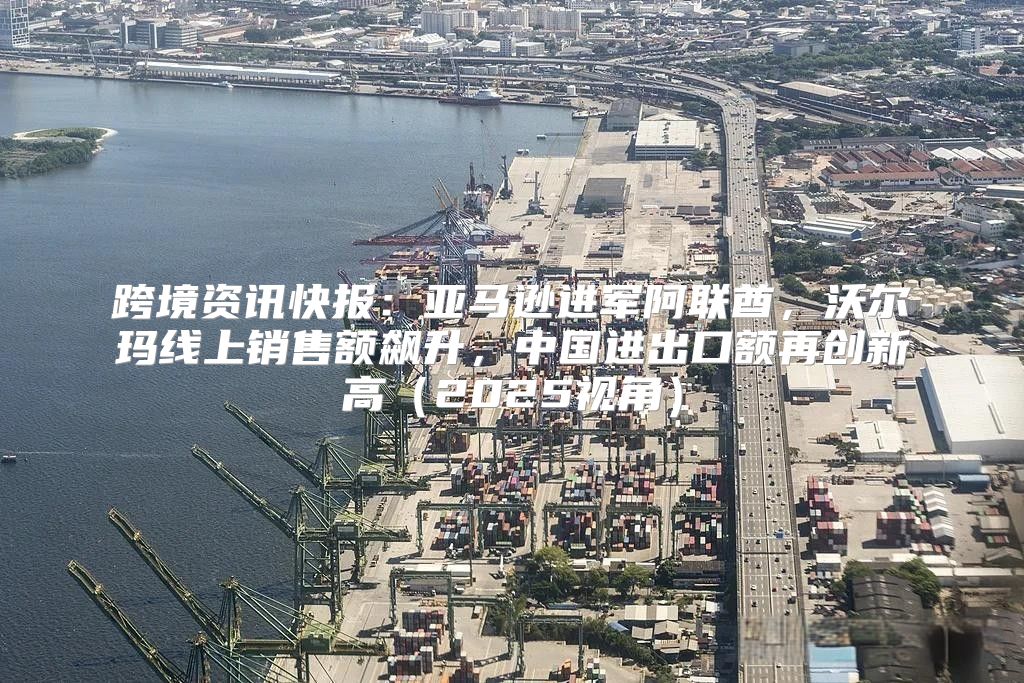 跨境资讯快报：亚马逊进军阿联酋，沃尔玛线上销售额飙升，中国进出口额再创新高2025视角