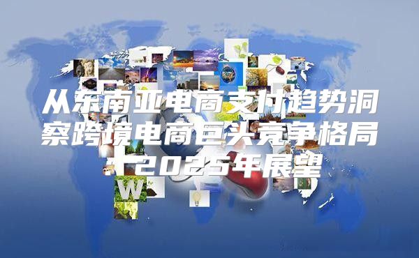 从东南亚电商支付趋势洞察跨境电商巨头竞争格局：2025年展望