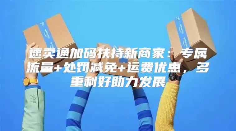 速卖通加码扶持新商家：专属流量+处罚减免+运费优惠，多重利好助力发展