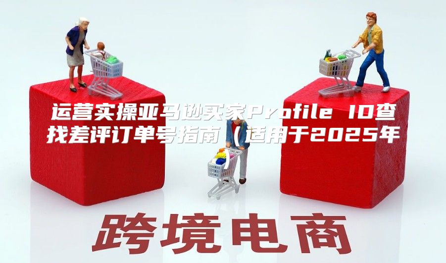 运营实操亚马逊买家Profile ID查找差评订单号指南适用于2025年