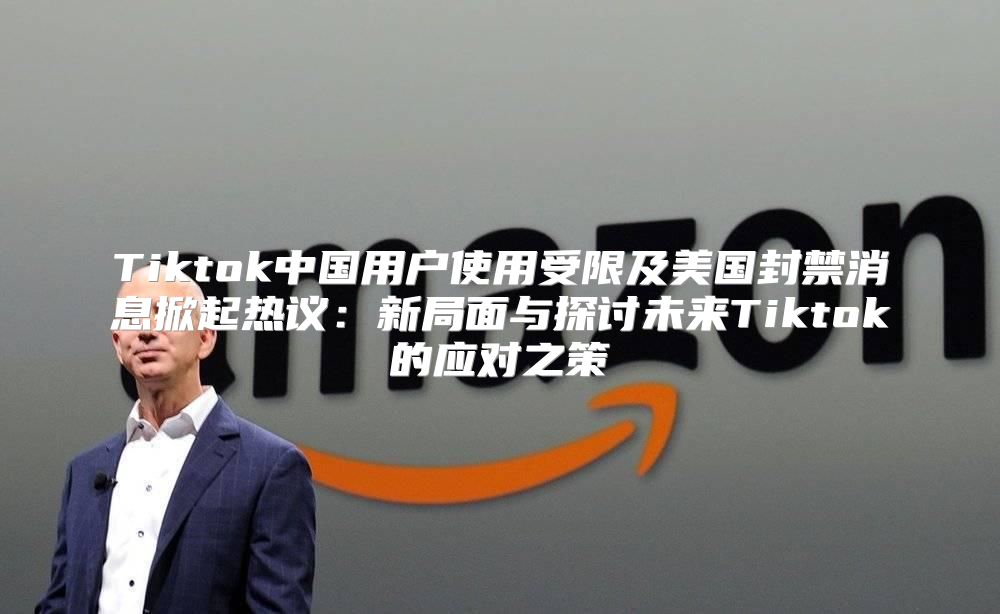 Tiktok中国用户使用受限及美国封禁消息掀起热议：新局面与探讨未来Tiktok的应对之策