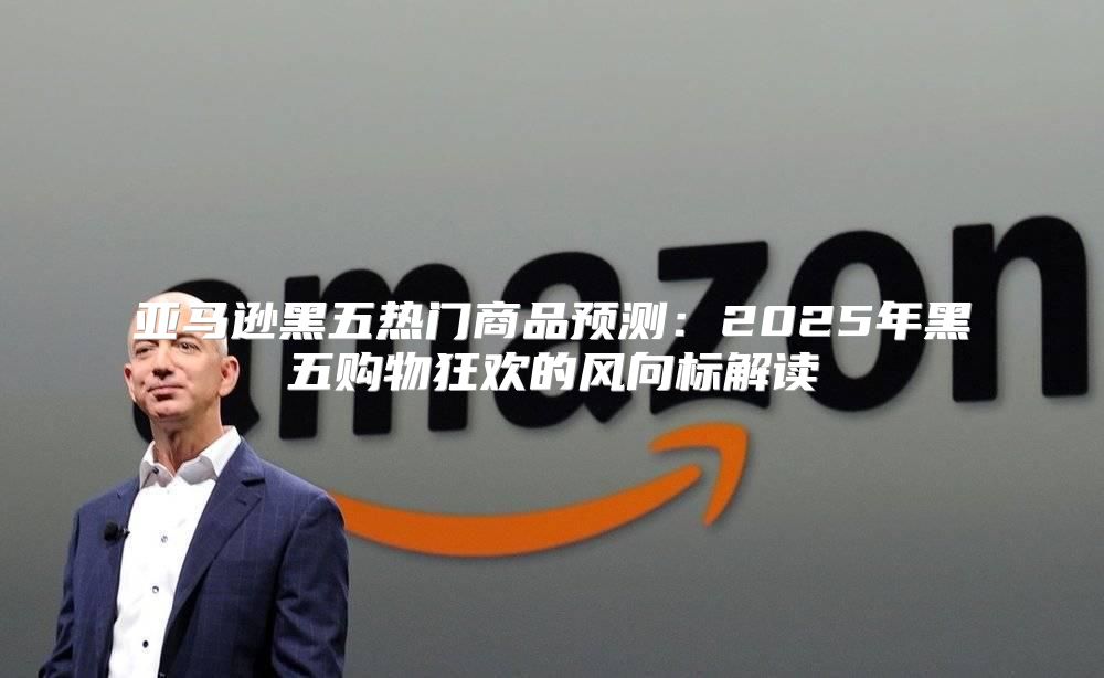 亚马逊黑五热门商品预测：2025年黑五购物狂欢的风向标解读