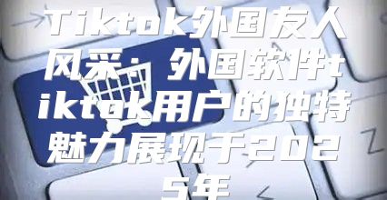 Tiktok外国友人风采：外国软件tiktok用户的独特魅力展现于2025年