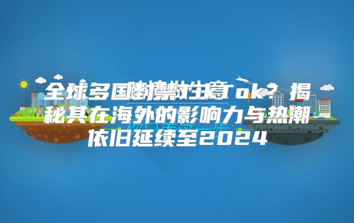 全球多国封禁TikTok？揭秘其在海外的影响力与热潮依旧延续至2025