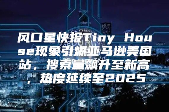 风口星快报Tiny House现象引爆亚马逊美国站，搜索量飙升至新高，热度延续至2025