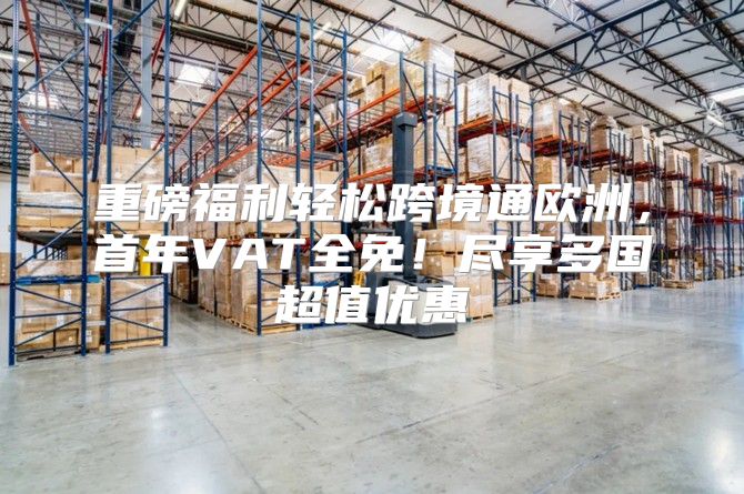 重磅福利轻松跨境通欧洲，首年VAT全免！尽享多国超值优惠