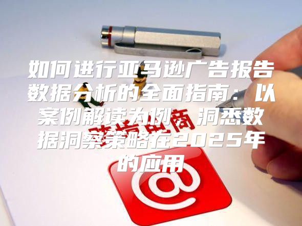 如何进行亚马逊广告报告数据分析的全面指南：以案例解读为例，洞悉数据洞察策略在2025年的应用