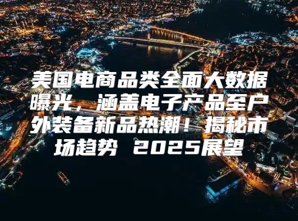 美国电商品类全面大数据曝光，涵盖电子产品至户外装备新品热潮！揭秘市场趋势 2025展望