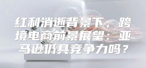 红利消逝背景下，跨境电商前景展望：亚马逊仍具竞争力吗？