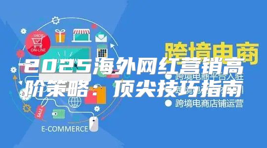 2025海外网红营销高阶策略：顶尖技巧指南