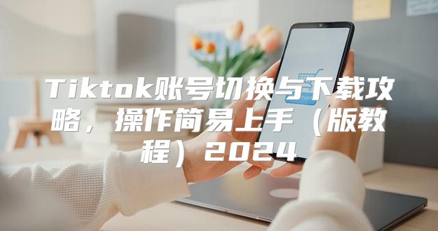 Tiktok账号切换与下载攻略，操作简易上手版教程2025